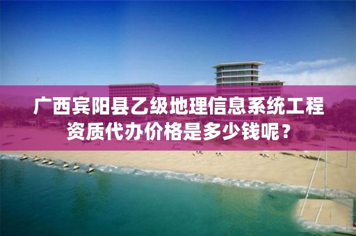 广西宾阳县乙级地理信息系统工程资质代办价格是多少钱呢？