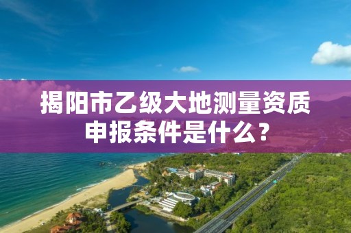 揭阳市乙级大地测量资质申报条件是什么?