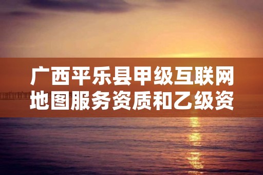 广西平乐县甲级互联网地图服务资质和乙级资质的区别是什么？