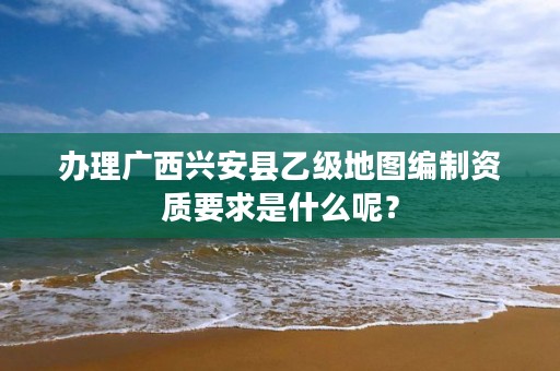 办理广西兴安县乙级地图编制资质要求是什么呢？
