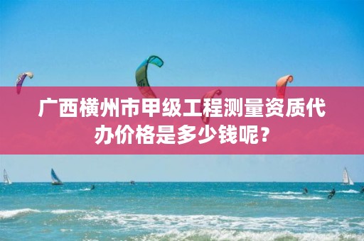 广西横州市甲级工程测量资质代办价格是多少钱呢？