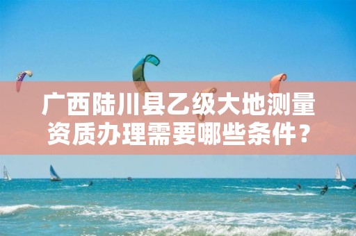 广西陆川县乙级大地测量资质办理需要哪些条件？