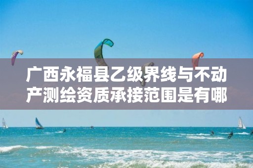 广西永福县乙级界线与不动产测绘资质承接范围是有哪些呢？