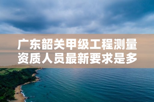 广东韶关甲级工程测量资质人员最新要求是多少?