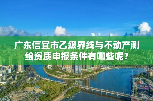 广东信宜市乙级界线与不动产测绘资质申报条件有哪些呢?