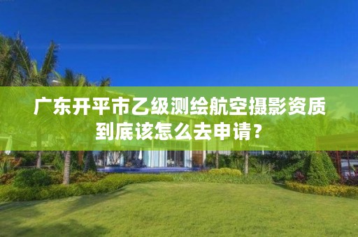 广东开平市乙级测绘航空摄影资质到底该怎么去申请?
