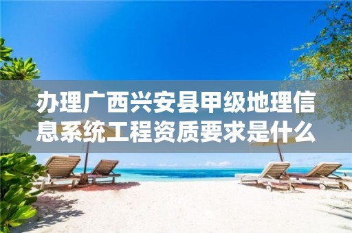 办理广西兴安县甲级地理信息系统工程资质要求是什么？