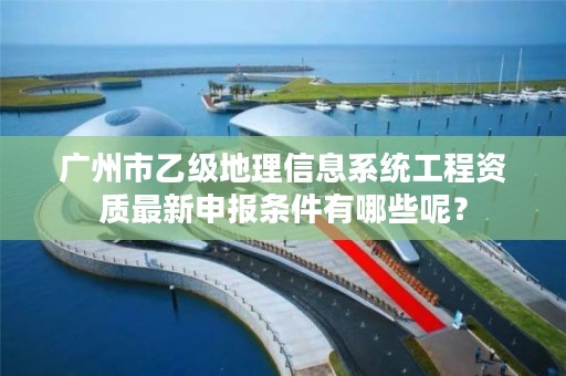 广州市乙级地理信息系统工程资质最新申报条件有哪些呢?