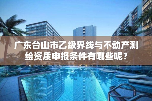 广东台山市乙级界线与不动产测绘资质申报条件有哪些呢?