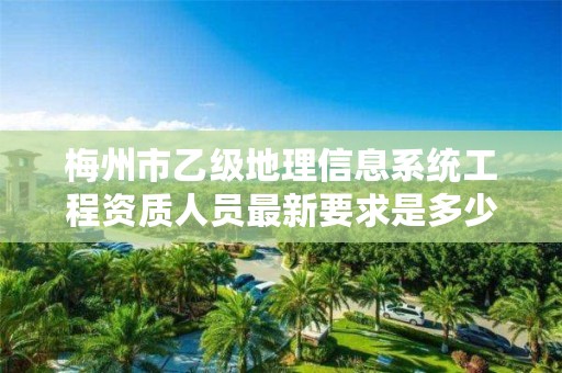 梅州市乙级地理信息系统工程资质人员最新要求是多少个?