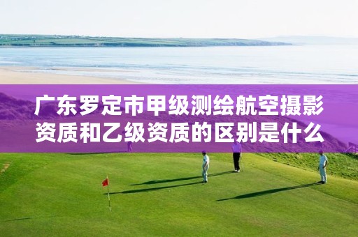 广东罗定市甲级测绘航空摄影资质和乙级资质的区别是什么?