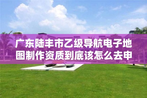 广东陆丰市乙级导航电子地图制作资质到底该怎么去申请?