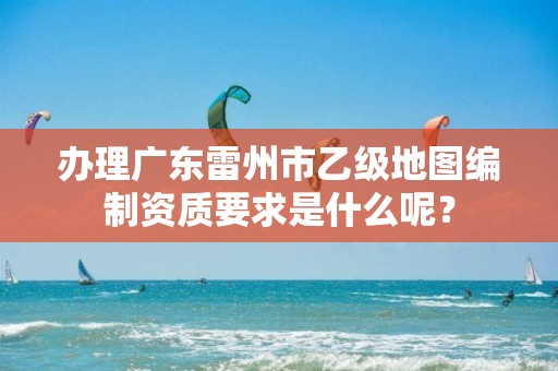 办理广东雷州市乙级地图编制资质要求是什么呢?