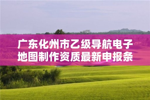 广东化州市乙级导航电子地图制作资质最新申报条件有哪些呢?