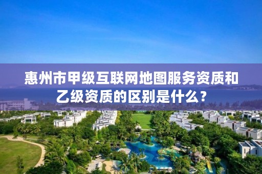 惠州市甲级互联网地图服务资质和乙级资质的区别是什么?