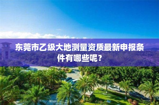 东莞市乙级大地测量资质最新申报条件有哪些呢?