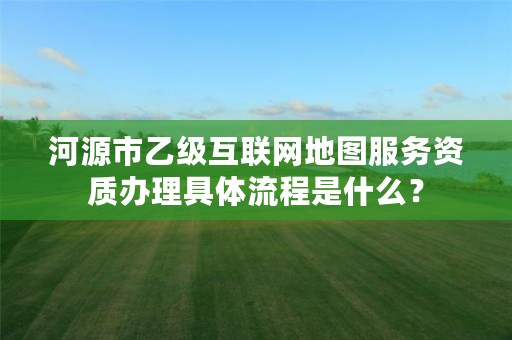 河源市乙级互联网地图服务资质办理具体流程是什么?