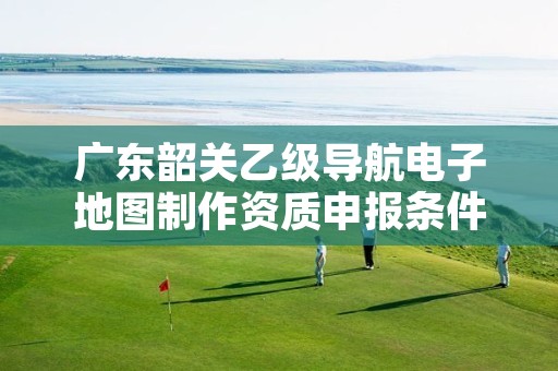 广东韶关乙级导航电子地图制作资质申报条件是什么?