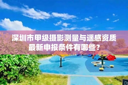 深圳市甲级摄影测量与遥感资质最新申报条件有哪些?