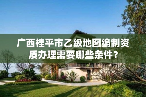 广西桂平市乙级地图编制资质办理需要哪些条件？