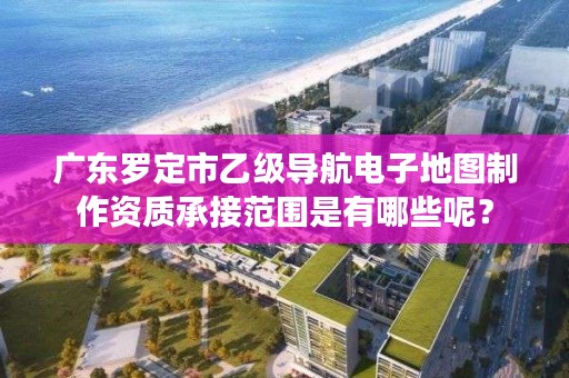 广东罗定市乙级导航电子地图制作资质承接范围是有哪些呢?