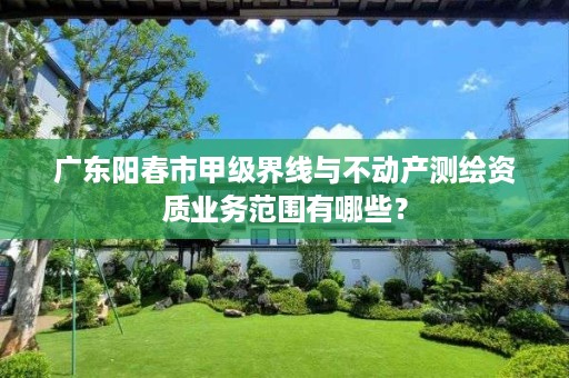 广东阳春市甲级界线与不动产测绘资质业务范围有哪些?