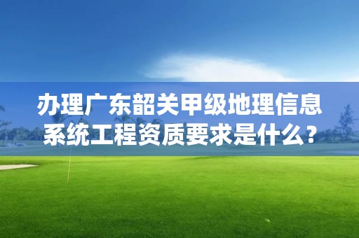 办理广东韶关甲级地理信息系统工程资质要求是什么？