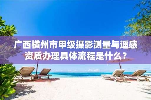 广西横州市甲级摄影测量与遥感资质办理具体流程是什么？