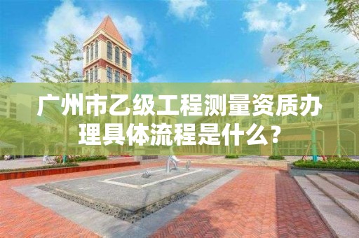 广州市乙级工程测量资质办理具体流程是什么?