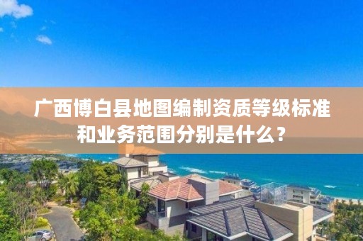 广西博白县地图编制资质等级标准和业务范围分别是什么？