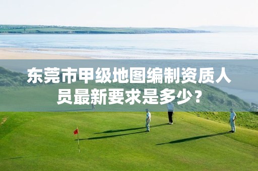 东莞市甲级地图编制资质人员最新要求是多少?