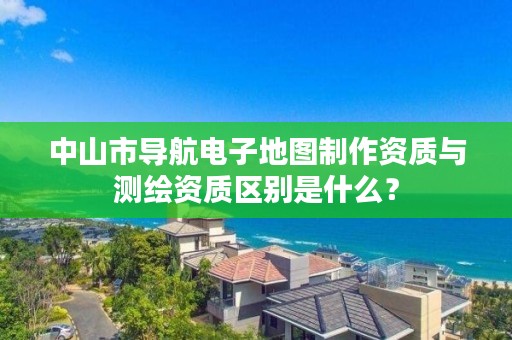 中山市导航电子地图制作资质与测绘资质区别是什么?