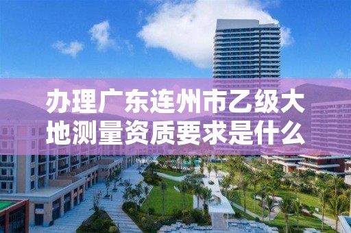 办理广东连州市乙级大地测量资质要求是什么呢?