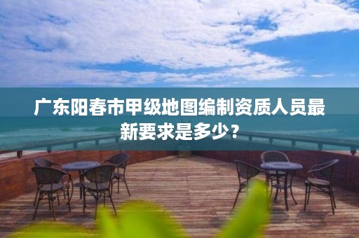 广东阳春市甲级地图编制资质人员最新要求是多少?