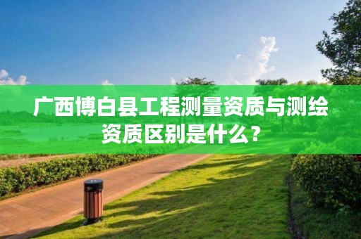广西博白县工程测量资质与测绘资质区别是什么？