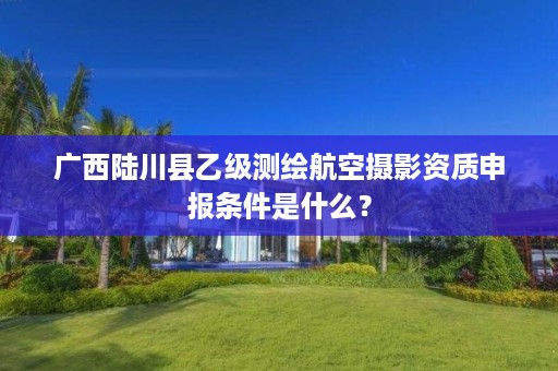 广西陆川县乙级测绘航空摄影资质申报条件是什么？