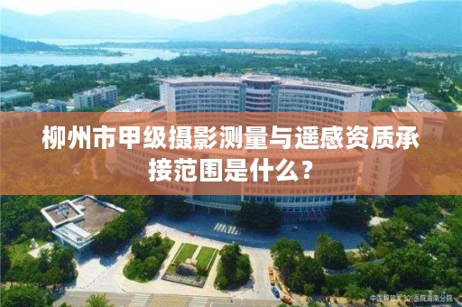 柳州市甲级摄影测量与遥感资质承接范围是什么？