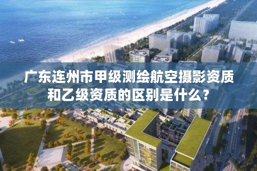 广东连州市甲级测绘航空摄影资质和乙级资质的区别是什么？