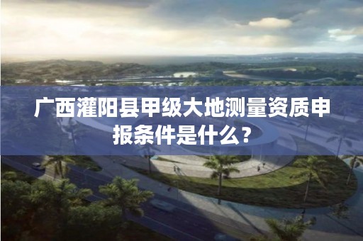 广西灌阳县甲级大地测量资质申报条件是什么？