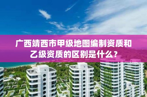 广西靖西市甲级地图编制资质和乙级资质的区别是什么？
