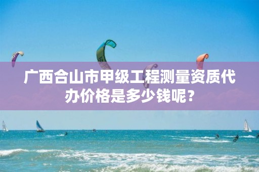 广西合山市甲级工程测量资质代办价格是多少钱呢？