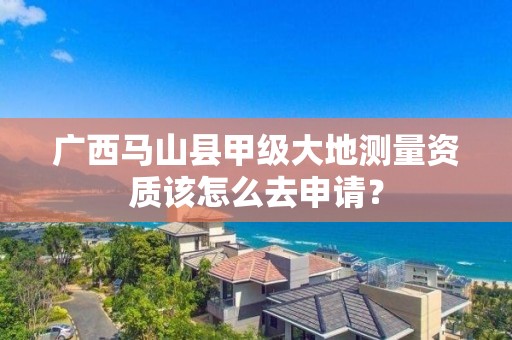 广西马山县甲级大地测量资质该怎么去申请？
