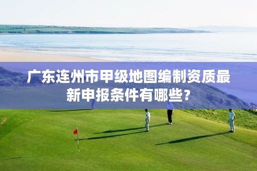 广东连州市甲级地图编制资质最新申报条件有哪些？