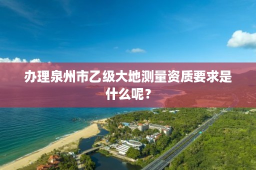 办理泉州市乙级大地测量资质要求是什么呢?