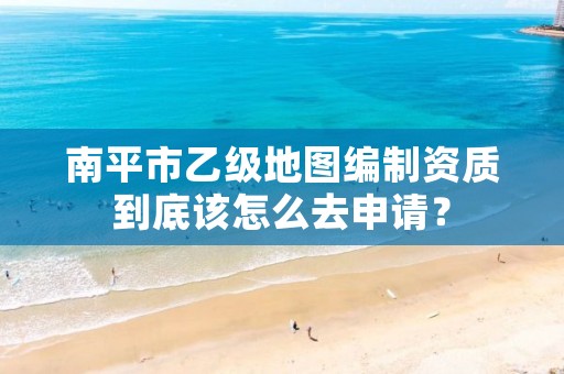 南平市乙级地图编制资质到底该怎么去申请?