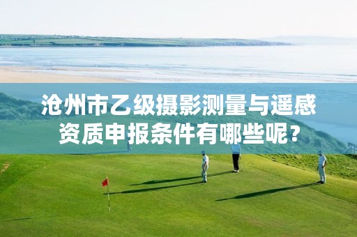 沧州市乙级摄影测量与遥感资质申报条件有哪些呢？