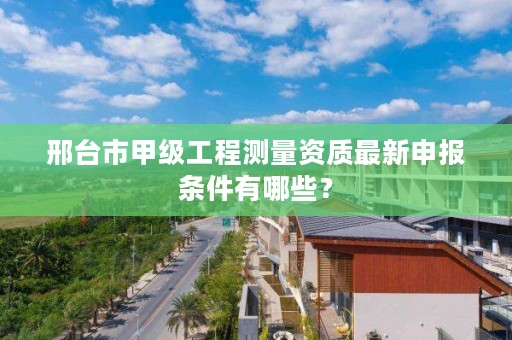 邢台市甲级工程测量资质最新申报条件有哪些？