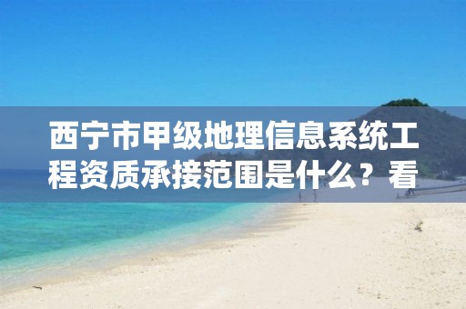 西宁市甲级地理信息系统工程资质承接范围是什么？看完你就知道了
