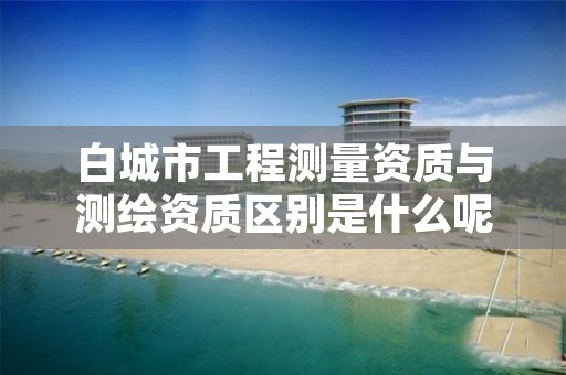 白城市工程测量资质与测绘资质区别是什么呢？