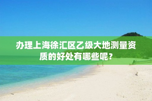 办理上海徐汇区乙级大地测量资质的好处有哪些呢?